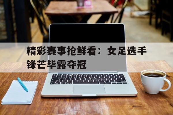 关于精彩赛事抢鲜看：女足选手锋芒毕露夺冠的信息