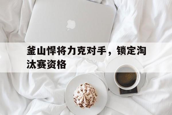 釜山悍将力克对手，锁定淘汰赛资格