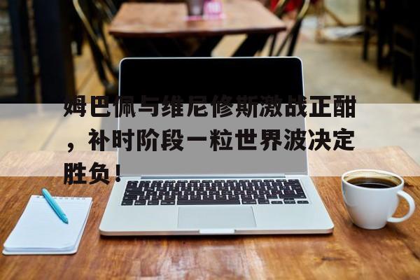 姆巴佩与维尼修斯激战正酣，补时阶段一粒世界波决定胜负！