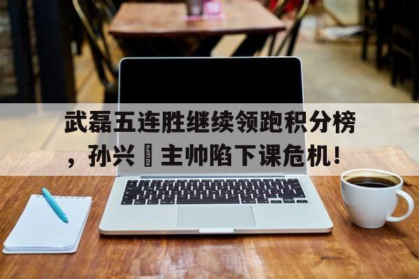 武磊五连胜继续领跑积分榜，孙兴慜主帅陷下课危机！